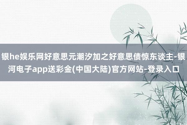 银he娱乐网好意思元潮汐加之好意思债惊东谈主-银河电子app送彩金(中国大陆)官方网站-登录入口