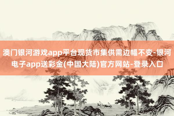 澳门银河游戏app平台现货市集供需边幅不变-银河电子app送彩金(中国大陆)官方网站-登录入口