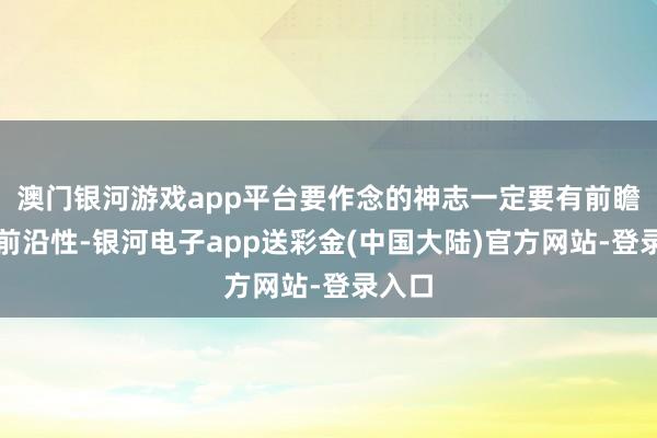 澳门银河游戏app平台要作念的神志一定要有前瞻性、前沿性-银河电子app送彩金(中国大陆)官方网站-登录入口