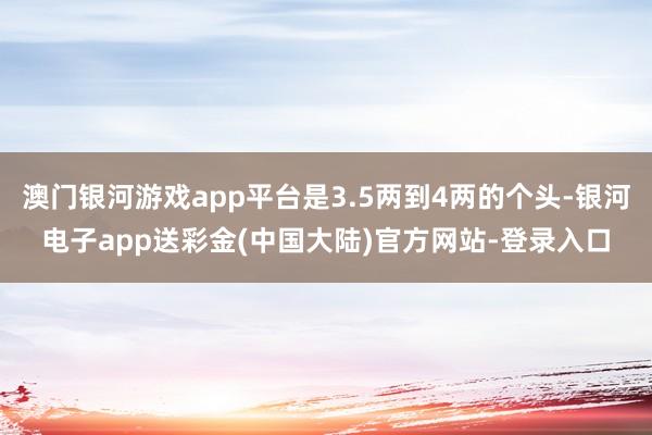 澳门银河游戏app平台是3.5两到4两的个头-银河电子app送彩金(中国大陆)官方网站-登录入口