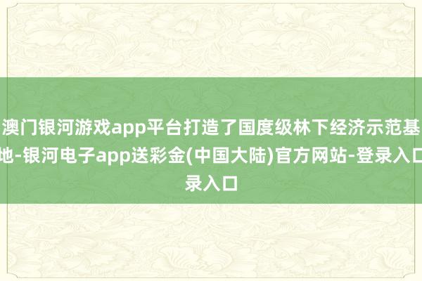 澳门银河游戏app平台打造了国度级林下经济示范基地-银河电子app送彩金(中国大陆)官方网站-登录入口