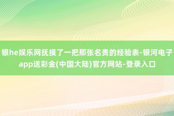 银he娱乐网抚摸了一把那张名贵的经验表-银河电子app送彩金(中国大陆)官方网站-登录入口