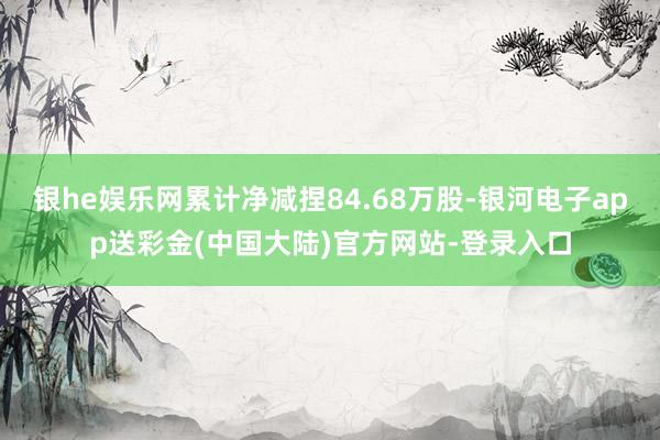 银he娱乐网累计净减捏84.68万股-银河电子app送彩金(中国大陆)官方网站-登录入口