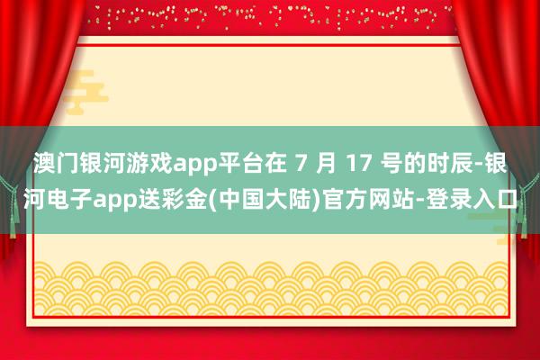 澳门银河游戏app平台在 7 月 17 号的时辰-银河电子app送彩金(中国大陆)官方网站-登录入口