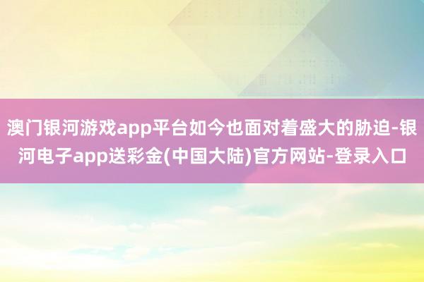 澳门银河游戏app平台如今也面对着盛大的胁迫-银河电子app送彩金(中国大陆)官方网站-登录入口