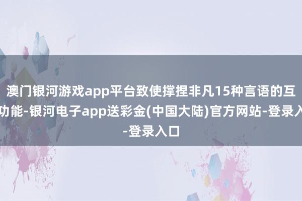 澳门银河游戏app平台致使撑捏非凡15种言语的互译功能-银河电子app送彩金(中国大陆)官方网站-登录入口