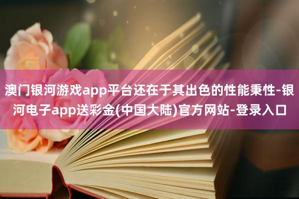 澳门银河游戏app平台还在于其出色的性能秉性-银河电子app送彩金(中国大陆)官方网站-登录入口