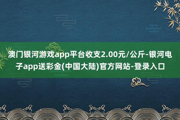 澳门银河游戏app平台收支2.00元/公斤-银河电子app送彩金(中国大陆)官方网站-登录入口