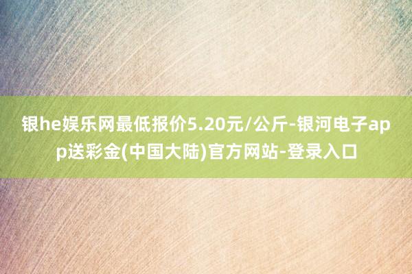 银he娱乐网最低报价5.20元/公斤-银河电子app送彩金(中国大陆)官方网站-登录入口