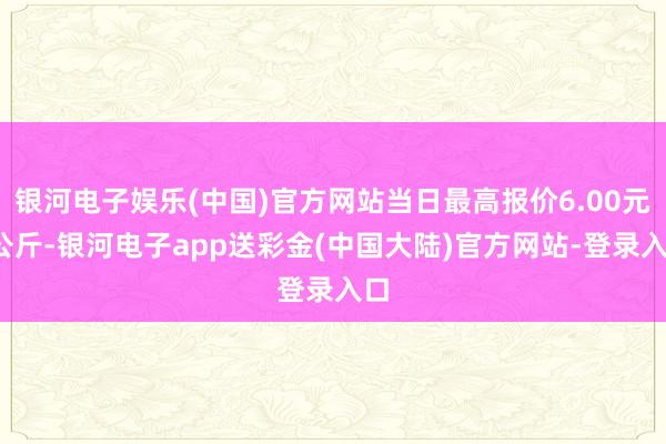 银河电子娱乐(中国)官方网站当日最高报价6.00元/公斤-银河电子app送彩金(中国大陆)官方网站-登录入口