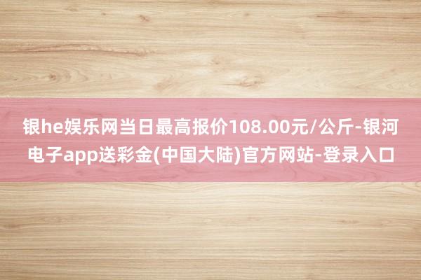 银he娱乐网当日最高报价108.00元/公斤-银河电子app送彩金(中国大陆)官方网站-登录入口