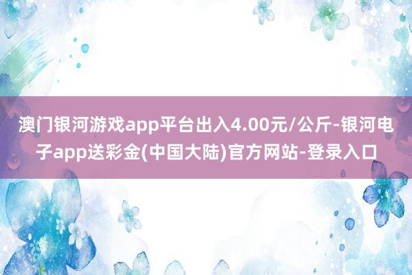 澳门银河游戏app平台出入4.00元/公斤-银河电子app送彩金(中国大陆)官方网站-登录入口