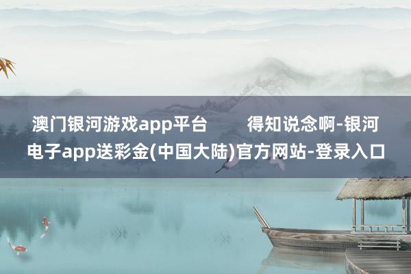 澳门银河游戏app平台        得知说念啊-银河电子app送彩金(中国大陆)官方网站-登录入口