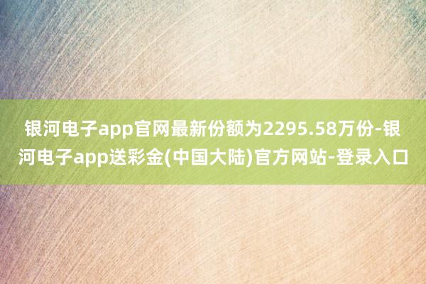 银河电子app官网最新份额为2295.58万份-银河电子app送彩金(中国大陆)官方网站-登录入口