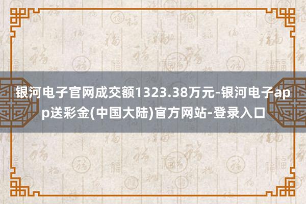 银河电子官网成交额1323.38万元-银河电子app送彩金(中国大陆)官方网站-登录入口