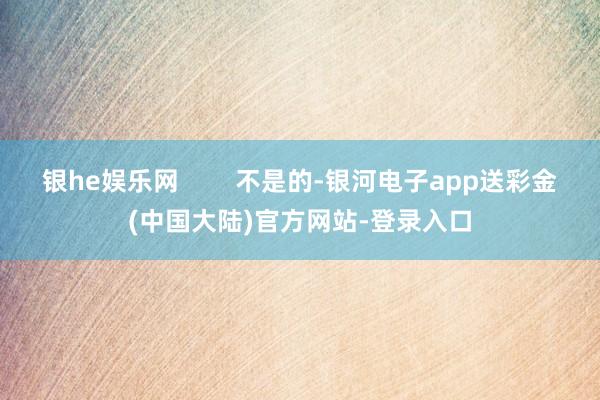 银he娱乐网        不是的-银河电子app送彩金(中国大陆)官方网站-登录入口