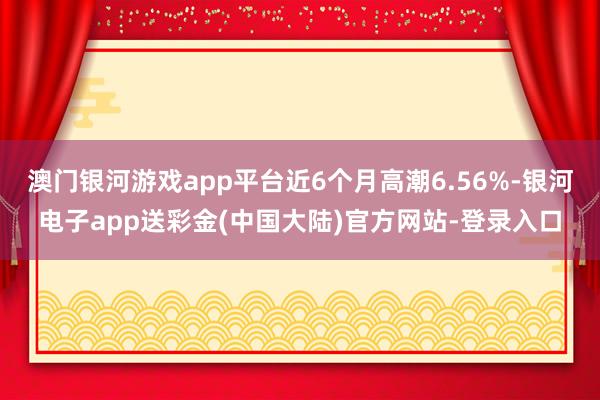 澳门银河游戏app平台近6个月高潮6.56%-银河电子app送彩金(中国大陆)官方网站-登录入口