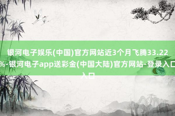 银河电子娱乐(中国)官方网站近3个月飞腾33.22%-银河电子app送彩金(中国大陆)官方网站-登录入口