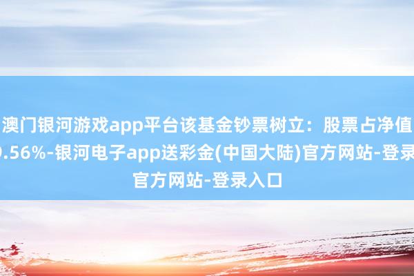 澳门银河游戏app平台该基金钞票树立：股票占净值比99.56%-银河电子app送彩金(中国大陆)官方网站-登录入口