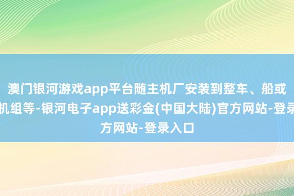 澳门银河游戏app平台随主机厂安装到整车、船或发电机组等-银河电子app送彩金(中国大陆)官方网站-登录入口