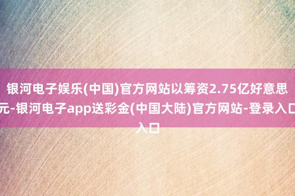 银河电子娱乐(中国)官方网站以筹资2.75亿好意思元-银河电子app送彩金(中国大陆)官方网站-登录入口