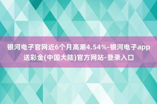 银河电子官网近6个月高潮4.54%-银河电子app送彩金(中国大陆)官方网站-登录入口