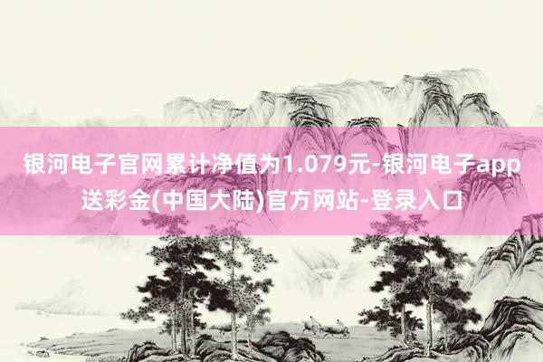 银河电子官网累计净值为1.079元-银河电子app送彩金(中国大陆)官方网站-登录入口