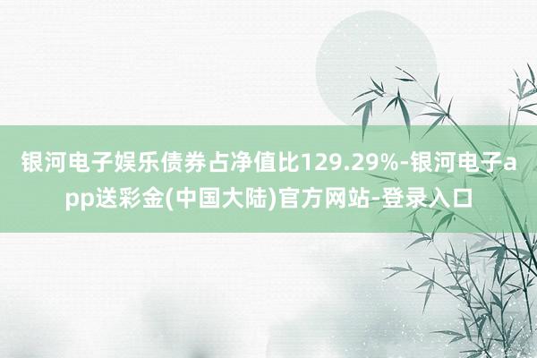 银河电子娱乐债券占净值比129.29%-银河电子app送彩金(中国大陆)官方网站-登录入口