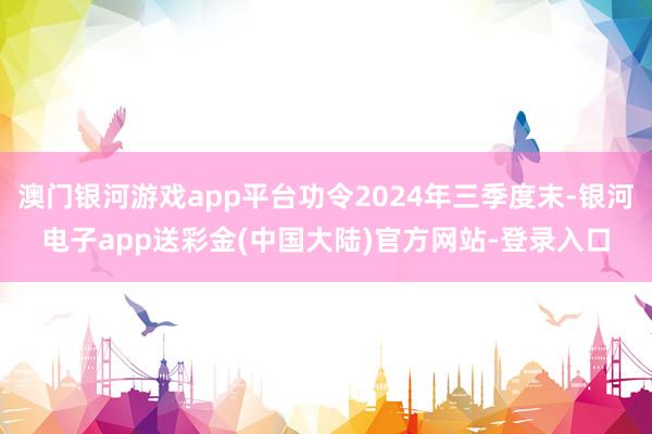 澳门银河游戏app平台功令2024年三季度末-银河电子app送彩金(中国大陆)官方网站-登录入口