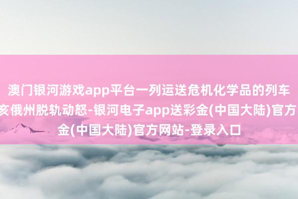 澳门银河游戏app平台一列运送危机化学品的列车在好意思国俄亥俄州脱轨动怒-银河电子app送彩金(中国大陆)官方网站-登录入口