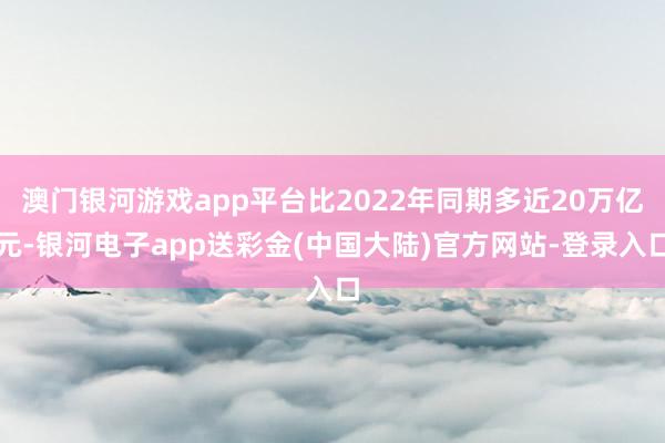 澳门银河游戏app平台比2022年同期多近20万亿元-银河电子app送彩金(中国大陆)官方网站-登录入口