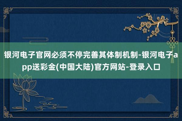 银河电子官网必须不停完善其体制机制-银河电子app送彩金(中国大陆)官方网站-登录入口