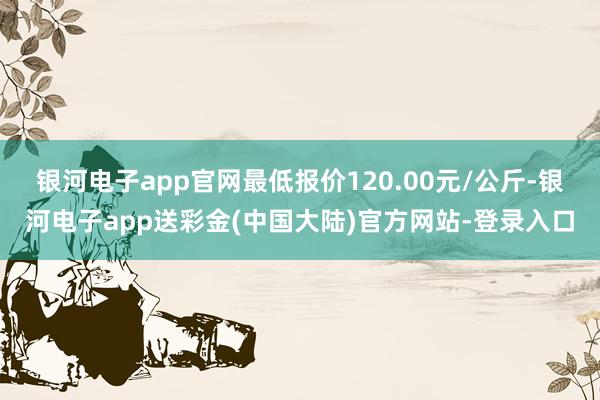 银河电子app官网最低报价120.00元/公斤-银河电子app送彩金(中国大陆)官方网站-登录入口