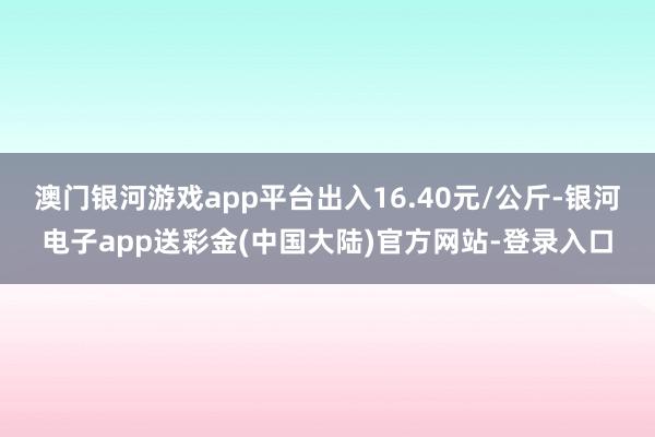 澳门银河游戏app平台出入16.40元/公斤-银河电子app送彩金(中国大陆)官方网站-登录入口