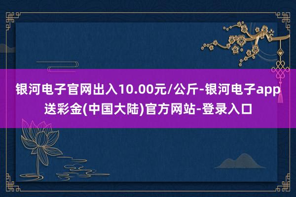 银河电子官网出入10.00元/公斤-银河电子app送彩金(中国大陆)官方网站-登录入口