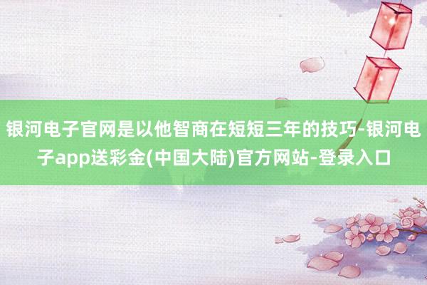 银河电子官网是以他智商在短短三年的技巧-银河电子app送彩金(中国大陆)官方网站-登录入口