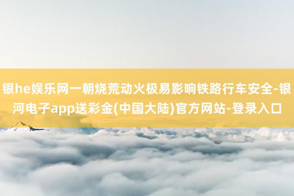 银he娱乐网一朝烧荒动火极易影响铁路行车安全-银河电子app送彩金(中国大陆)官方网站-登录入口