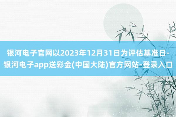 银河电子官网以2023年12月31日为评估基准日-银河电子app送彩金(中国大陆)官方网站-登录入口