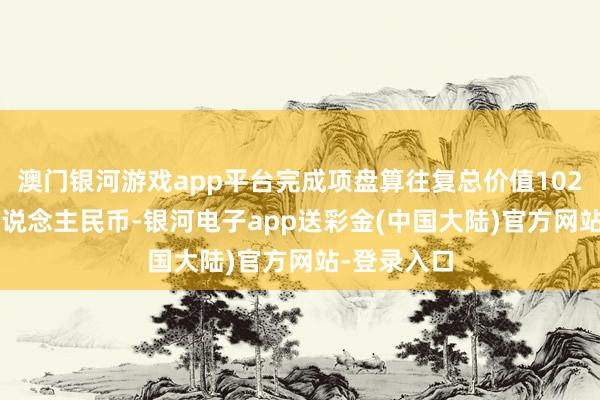 澳门银河游戏app平台完成项盘算往复总价值102.54亿元东说念主民币-银河电子app送彩金(中国大陆)官方网站-登录入口