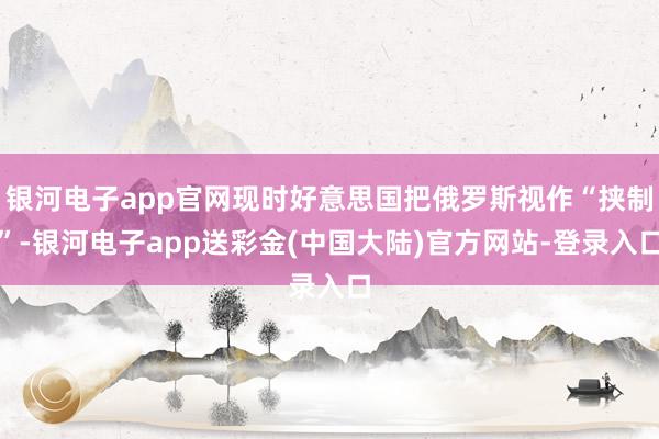 银河电子app官网现时好意思国把俄罗斯视作“挟制”-银河电子app送彩金(中国大陆)官方网站-登录入口