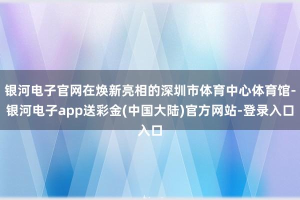 银河电子官网在焕新亮相的深圳市体育中心体育馆-银河电子app送彩金(中国大陆)官方网站-登录入口