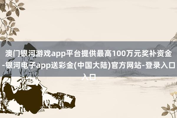 澳门银河游戏app平台提供最高100万元奖补资金-银河电子app送彩金(中国大陆)官方网站-登录入口