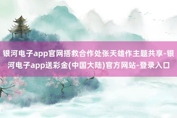 银河电子app官网搭救合作处张天雄作主题共享-银河电子app送彩金(中国大陆)官方网站-登录入口