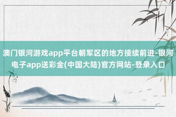 澳门银河游戏app平台朝军区的地方接续前进-银河电子app送彩金(中国大陆)官方网站-登录入口