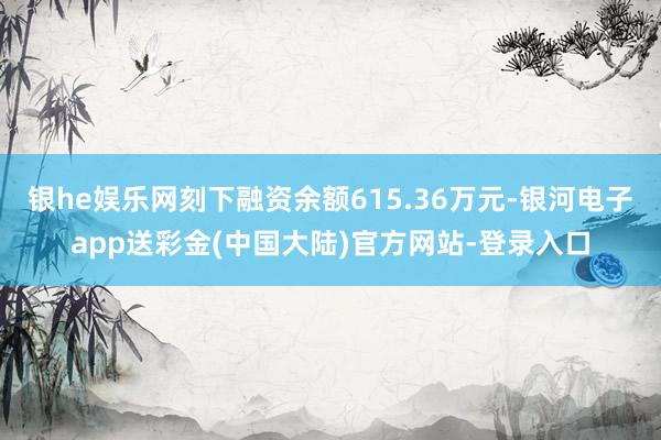 银he娱乐网刻下融资余额615.36万元-银河电子app送彩金(中国大陆)官方网站-登录入口