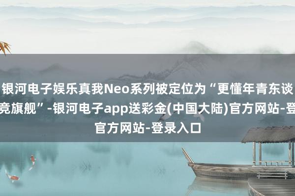 银河电子娱乐真我Neo系列被定位为“更懂年青东谈主的电竞旗舰”-银河电子app送彩金(中国大陆)官方网站-登录入口