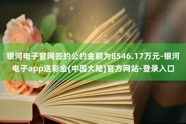 银河电子官网签约公约金额为8546.17万元-银河电子app送彩金(中国大陆)官方网站-登录入口