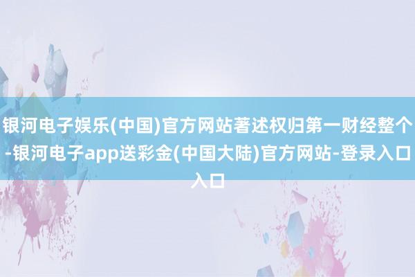 银河电子娱乐(中国)官方网站著述权归第一财经整个-银河电子app送彩金(中国大陆)官方网站-登录入口