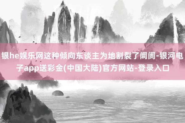 银he娱乐网这种倾向东谈主为地割裂了阛阓-银河电子app送彩金(中国大陆)官方网站-登录入口