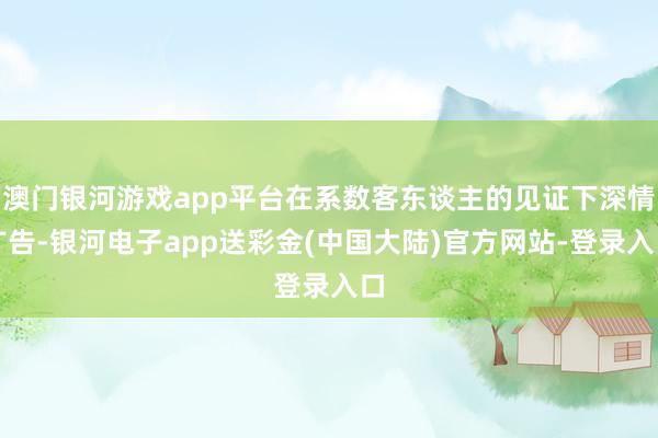 澳门银河游戏app平台在系数客东谈主的见证下深情广告-银河电子app送彩金(中国大陆)官方网站-登录入口